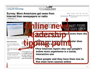 Online news
  readership
   •Six out of 10 Americans get news from the
   Internet, survey says

   •Online news is now more popular than
tipping point
   newspapers or radio

   •Pew Internet report also says people's
   online news experience is a social,
   interactive one

   •Most people said they have from two to
   ﬁve main news sources online
                                             8
 