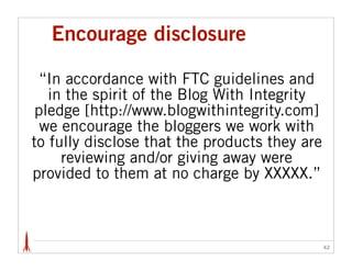 Encourage disclosure

  “In accordance with FTC guidelines and
   in the spirit of the Blog With Integrity
 pledge [http:/...