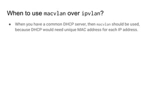 When to use macvlan over ipvlan?
● When you have a common DHCP server, then macvlan should be used,
because DHCP would need unique MAC address for each IP address.
 