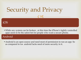 
iOS
•While any system can be broken , at this time the iPhone’s tightly controlled
apps seem to be the safest bet for people who want a secure phone.
Android
•Android is an open source and need most of permission to run an app. So
as compared to ios android lacks need of more security in it.
Security and Privacy
 