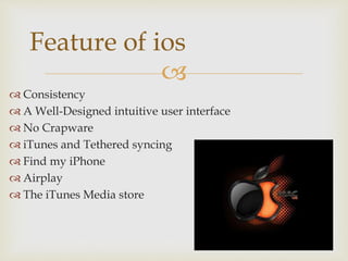 
 Consistency
 A Well-Designed intuitive user interface
 No Crapware
 iTunes and Tethered syncing
 Find my iPhone
 Airplay
 The iTunes Media store
Feature of ios
 
