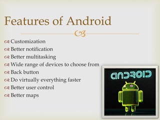 
 Customization
 Better notification
 Better multitasking
 Wide range of devices to choose from
 Back button
 Do virtually everything faster
 Better user control
 Better maps
Features of Android
 