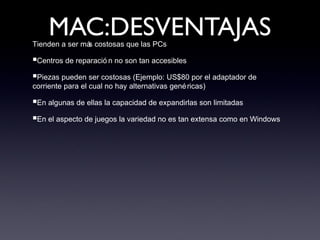 MAC:DESVENTAJASTienden a ser más costosas que las PCs
■Centros de reparació n no son tan accesibles
■Piezas pueden ser costosas (Ejemplo: US$80 por el adaptador de
corriente para el cual no hay alternativas genéricas)
■En algunas de ellas la capacidad de expandirlas son limitadas
■En el aspecto de juegos la variedad no es tan extensa como en Windows
 