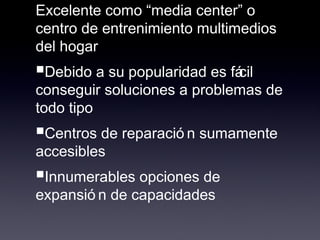 Excelente como “media center” o
centro de entrenimiento multimedios
del hogar
■Debido a su popularidad es fácil
conseguir soluciones a problemas de
todo tipo
■Centros de reparació n sumamente
accesibles
■Innumerables opciones de
expansió n de capacidades
 