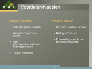 Voordelen/Nadelen

– Windows- voordelen            – Windows- nadelen

   • Bijna alle games draaien      • Spyware, virussen, adware

   • Massa's programma’s           • Niet “goed” uitzien
     draaien
                                   • Foutmeldingsbericht na
   • Meer                            foutmeldingsbericht
     gebruikersaanpassingen
     naar eigen smaak

   • Relatief goedkoop




                                   15
 