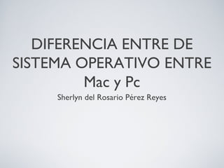 DIFERENCIA ENTRE DE
SISTEMA OPERATIVO ENTRE
Mac y Pc
Sherlyn del Rosario Pérez Reyes
 