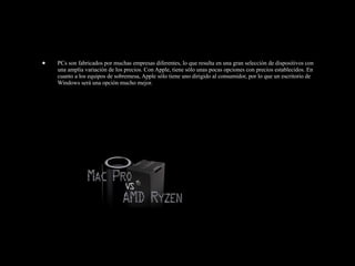 • PCs son fabricados por muchas empresas diferentes, lo que resulta en una gran selección de dispositivos con
una amplia variación de los precios. Con Apple, tiene sólo unas pocas opciones con precios establecidos. En
cuanto a los equipos de sobremesa, Apple sólo tiene uno dirigido al consumidor, por lo que un escritorio de
Windows será una opción mucho mejor.
 