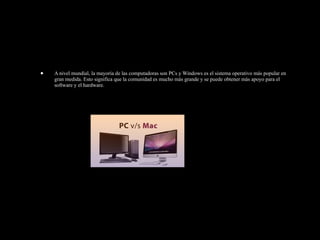 • A nivel mundial, la mayoría de las computadoras son PCs y Windows es el sistema operativo más popular en
gran medida. Esto significa que la comunidad es mucho más grande y se puede obtener más apoyo para el
software y el hardware.
 