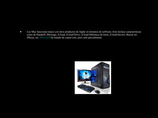 • Los Mac funcionan mejor con otros productos de Apple en términos de software. Esto incluye características
como de Handoff, iMessage, iCloud, iCloud Drive, iCloud biblioteca de fotos, iCloud llavero, Buscar mi
iPhone, etc. Microsoft ha tratado de copiar esto, pero sólo parcialmente.
 