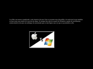 Los Mac son menos complicado y más intuitivo de usar. Este es un punto muy discutible y la razón por la que también
se lista como una estafa en la sección de abajo. Si siempre has sido un usuario de Windows, puede ser inicialmente
contra-intuitivo de usar, sin embargo, he encontrado que es más lógico una vez que se acostumbre a ella.
 