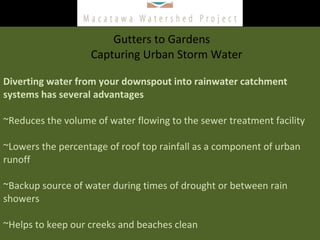Gutters to Gardens    Capturing Urban Storm Water Diverting water from your downspout into rainwater catchment systems has several advantages ~Reduces the volume of water flowing to the sewer treatment facility  ~Lowers the percentage of roof top rainfall as a component of urban runoff  ~Backup source of water during times of drought or between rain showers  ~Helps to keep our creeks and beaches clean  