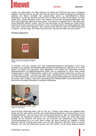 Kunden wie Jägermeister und Wella betreuen und aktuell die Einführung des neuen Tamagotchi
begleiten, zählt auch Emma, die dem Gast nicht die Hand reicht, sondern anspringt und interessiert
zwischen den Beinen schnüffelt. Die Labrador-Dame gehört zu Geschäftsführerin Miriam
Strothjohann, sie teilt sich das Büro mit ihrem Chef, ein iBook hat sie aber für sich alleine. "Ich liebe
dieses Ding - absolut Blondinen sicher!" Und wenn#s mal bei einer Powerpoint-Präsentation hakt,
dann hat ihr Gegenüber gleich eine Lösung parat. "Er ist schon ein ziemlicher Techi." Das haben auch
einige Mitarbeiter erfahren müssen: Wer ihm eine Word-Datei mit 500 Kilobyte per E-Mail schickt,
bekommt als Antwort "Das geht auch kleiner!". Lerne: Firmenlogo kleiner und niedrig auflösend, Datei
unter einem neuen Namen speichern, dann erreicht sie den Chef auch über eine GPRS-Verbindung
via Handy - und zwar zügig. "Wir haben doch keine Zeit!", das hört man öfters aus seinem Mund.
Penibel aufgeräumt
Entstehen hier die Ideen für erfolgreiche PR-Kampagnen?
Gesehen an der Tür der Herrentoilette der PR-Agentur
Schröder
& Schömbs, einer der wenigen Orte ohne Netzwerkanschluss.Der gemeinsame Lunch muss
deswegen auch ausfallen, beim Meeting löffelt Schömbs ein Kohlsüppchen, während er von V.I.P.#s
spricht, von Events und Executions, einer Mitarbeiterin noch einmal den Unterschied zwischen
Medienkooperation und Medienpartnerschaft erklärt. Hört er angestrengt zu, warum schon wieder
Verzögerungen in einem Projekt auftreten, krallt er sich in seinen blonden Locken fest, um dann kurz
in seinen Bart zu greifen - und dann zum iBook. Zack - irgendjemand in der Firma bekommt gerade
per E-Mail Anweisungen, damit es wieder läuft. Entourage ist penibel aufgeräumt und synchronisiert
mit seinem Palm Tungsten, neben der Jobverwaltung auf Filemaker-Basis ist das Office-Paket von
Microsoft das wichtigste Werkzeug für alle Agentur-Mitarbeiter.
Gerald Schömbs im Meeting: iBook und Palm Tungsten
begleiten ihn in jede Konferenz.
Damit all diese Werkzeuge laufen, gibt es "Cee Jay": Christian Jacob betreut die installierte Basis
bereits seit über zehn Jahren, darunter auch einige Windows-Maschinen in der Buchhaltung und im
Projektmanagement. "Das sind hier ja doch recht einfache Strukturen, Mail- und Internetserver sind
ausgelagert, als Datenserver werkelt ein G4, Filemaker-Dienste werden von einem iMac bereit
ge-stellt und ein Performa 475 sichert sich als Fax-Server sein Gnadenbrot." Drei Kilometer
Cat-6-Ehternetkabel hat er vor zwei Jahren verlegt und damit LocalTalk und 10Base2 in Rente
geschickt, Mac-OS 9 arbeitet aber immer noch auf vielen Rechnern. "Mac-OS X läuft nur auf den
Rechnern, die unter dem klassischen Sys-tem nicht mehr starten, und die beiden Systeme arbeiten
N E W S 05.07.04
© MACWELT Impressum 5
 