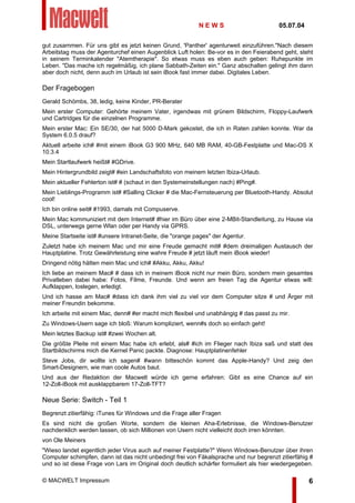 gut zusammen. Für uns gibt es jetzt keinen Grund, 'Panther' agenturweit einzuführen."Nach diesem
Arbeitstag muss der Agenturchef einen Augenblick Luft holen: Be-vor es in den Feierabend geht, steht
in seinem Terminkalender "Atemtherapie". So etwas muss es eben auch geben: Ruhepunkte im
Leben. "Das mache ich regelmäßig, ich plane Sabbath-Zeiten ein." Ganz abschalten gelingt ihm dann
aber doch nicht, denn auch im Urlaub ist sein iBook fast immer dabei. Digitales Leben.
Der Fragebogen
Gerald Schömbs, 38, ledig, keine Kinder, PR-Berater
Mein erster Computer: Gehörte meinem Vater, irgendwas mit grünem Bildschirm, Floppy-Laufwerk
und Cartridges für die einzelnen Programme.
Mein erster Mac: Ein SE/30, der hat 5000 D-Mark gekostet, die ich in Raten zahlen konnte. War da
System 6.0.5 drauf?
Aktuell arbeite ich# #mit einem iBook G3 900 MHz, 640 MB RAM, 40-GB-Festplatte und Mac-OS X
10.3.4
Mein Startlaufwerk heißt# #GDrive.
Mein Hintergrundbild zeigt# #ein Landschaftsfoto von meinem letzten Ibiza-Urlaub.
Mein aktueller Fehlerton ist# # (schaut in den Systemeinstellungen nach) #Ping#.
Mein Lieblings-Programm ist# #Salling Clicker # die Mac-Fernsteuerung per Bluetooth-Handy. Absolut
cool!
Ich bin online seit# #1993, damals mit Compuserve.
Mein Mac kommuniziert mit dem Internet# #hier im Büro über eine 2-MBit-Standleitung, zu Hause via
DSL, unterwegs gerne Wlan oder per Handy via GPRS.
Meine Startseite ist# #unsere Intranet-Seite, die "orange pages" der Agentur.
Zuletzt habe ich meinem Mac und mir eine Freude gemacht mit# #dem dreimaligen Austausch der
Hauptplatine. Trotz Gewährleistung eine wahre Freude # jetzt läuft mein iBook wieder!
Dringend nötig hätten mein Mac und ich# #Akku, Akku, Akku!
Ich liebe an meinem Mac# # dass ich in meinem iBook nicht nur mein Büro, sondern mein gesamtes
Privatleben dabei habe: Fotos, Filme, Freunde. Und wenn am freien Tag die Agentur etwas will:
Aufklappen, loslegen, erledigt.
Und ich hasse am Mac# #dass ich dank ihm viel zu viel vor dem Computer sitze # und Ärger mit
meiner Freundin bekomme.
Ich arbeite mit einem Mac, denn# #er macht mich flexibel und unabhängig # das passt zu mir.
Zu Windows-Usern sage ich bloß: Warum kompliziert, wenn#s doch so einfach geht!
Mein letztes Backup ist# #zwei Wochen alt.
Die größte Pleite mit einem Mac habe ich erlebt, als# #ich im Flieger nach Ibiza saß und statt des
Startbildschirms mich die Kernel Panic packte. Diagnose: Hauptplatinenfehler
Steve Jobs, dir wollte ich sagen# #wann bitteschön kommt das Apple-Handy? Und zeig den
Smart-Designern, wie man coole Autos baut.
Und aus der Redaktion der Macwelt würde ich gerne erfahren: Gibt es eine Chance auf ein
12-Zoll-iBook mit ausklappbarem 17-Zoll-TFT?
Neue Serie: Switch - Teil 1
Begrenzt zitierfähig: iTunes für Windows und die Frage aller Fragen
Es sind nicht die großen Worte, sondern die kleinen Aha-Erlebnisse, die Windows-Benutzer
nachdenklich werden lassen, ob sich Millionen von Usern nicht vielleicht doch irren könnten.
von Ole Meiners
"Wieso landet eigentlich jeder Virus auch auf meiner Festplatte?" Wenn Windows-Benutzer über ihren
Computer schimpfen, dann ist das nicht unbedingt frei von Fäkalsprache und nur begrenzt zitierfähig #
und so ist diese Frage von Lars im Original doch deutlich schärfer formuliert als hier wiedergegeben.
N E W S 05.07.04
© MACWELT Impressum 6
 