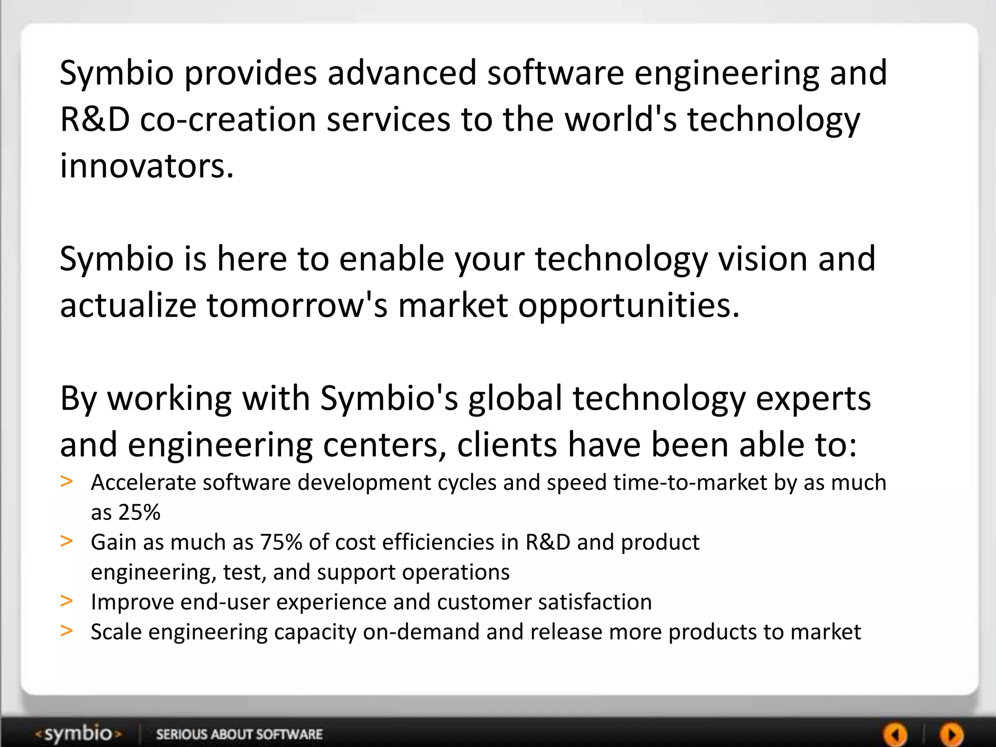 Symbio provides advanced software engineering and
R&D co-creation services to the world's technology
innovators.

Symbio is here to enable your technology vision and
actualize tomorrow's market opportunities.

By working with Symbio's global technology experts
and engineering centers, clients have been able to:
> Accelerate software development cycles and speed time-to-market by as much
  as 25%
> Gain as much as 75% of cost efficiencies in R&D and product
  engineering, test, and support operations
> Improve end-user experience and customer satisfaction
> Scale engineering capacity on-demand and release more products to market
 