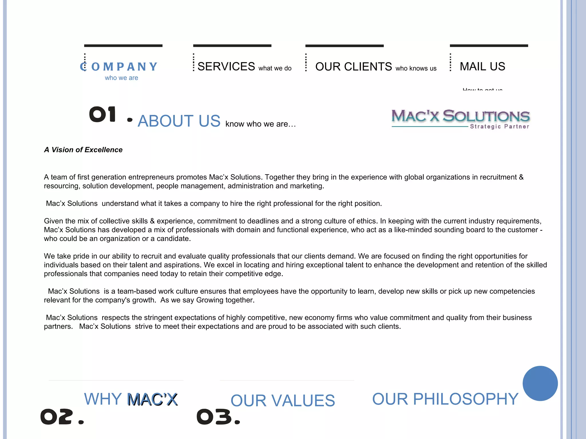 ABOUT US   know who we are… A Vision of Excellence   A team of first generation entrepreneurs promotes Mac’x Solutions. Together they bring in the experience with global organizations in recruitment & resourcing, solution development, people management, administration and marketing.  Mac’x Solutions  understand what it takes a company to hire the right professional for the right position. Given the mix of collective skills & experience, commitment to deadlines and a strong culture of ethics. In keeping with the current industry requirements,   Mac’x Solutions has developed a mix of professionals with domain and functional experience, who act as a like-minded sounding board to the customer - who could be an organization or a candidate.  We take pride in our ability to recruit and evaluate quality professionals that our clients demand. We are focused on finding the right opportunities for individuals based on their talent and aspirations. We excel in locating and hiring exceptional talent to enhance the development and retention of the skilled professionals that companies need today to retain their competitive edge.     Mac’x Solutions  is a team-based work culture ensures that employees have the opportunity to learn, develop new skills or pick up new competencies relevant for the company's growth.  As we say Growing together.   Mac’x Solutions  respects the stringent expectations of highly competitive, new economy firms who value commitment and quality from their business partners.   Mac’x Solutions  strive to meet their expectations and are proud to be associated with such clients.  SERVICES   what we do OUR CLIENTS   who knows us MAIL US   How to get us COMPANY   who we are OUR VALUES OUR PHILOSOPHY WHY  MAC’X 