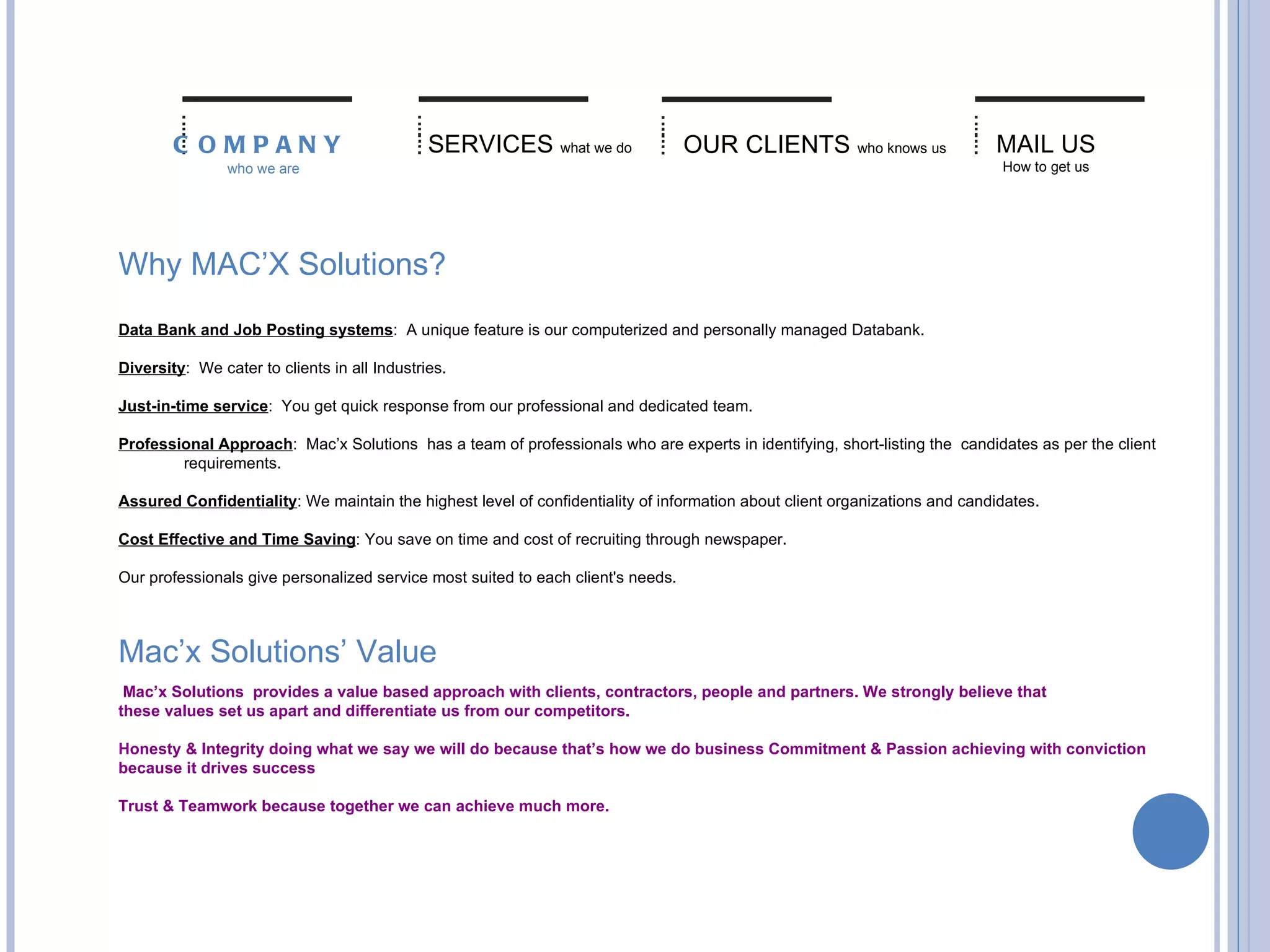 Why MAC’X Solutions? Data Bank and Job Posting systems :  A unique feature is our computerized and personally managed Databank. Diversity :  We cater to clients in all Industries. Just-in-time service :  You get quick response from our professional and dedicated team. Professional Approach :  Mac’x Solutions  has a team of professionals who are experts in identifying, short-listing the  candidates as per the client  requirements. Assured Confidentiality : We maintain the highest level of confidentiality of information about client organizations and candidates. Cost Effective and Time Saving : You save on time and cost of recruiting through newspaper. Our professionals give personalized service most suited to each client's needs. SERVICES   what we do OUR CLIENTS   who knows us MAIL US How to get us COMPANY   who we are Mac’x Solutions’ Value   Mac’x Solutions  provides a value based approach with clients, contractors, people and partners. We strongly believe that these values set us apart and differentiate us from our competitors.   Honesty & Integrity doing what we say we will do because that’s how we do business Commitment & Passion achieving with conviction because it drives success Trust & Teamwork because together we can achieve much more. 