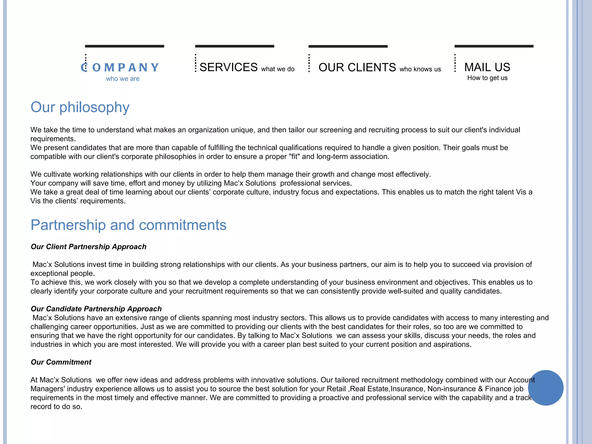 Our philosophy    We take the time to understand what makes an organization unique, and then tailor our screening and recruiting process to suit our client's individual requirements.   We present candidates that are more than capable of fulfilling the technical qualifications required to handle a given position. Their goals must be compatible with our client's corporate philosophies in order to ensure a proper "fit" and long-term association.    We cultivate working relationships with our clients in order to help them manage their growth and change most effectively.  Your company will save time, effort and money by utilizing Mac’x Solutions  professional services. We take a great deal of time learning about our clients’ corporate culture, industry focus and expectations. This enables us to match the right talent Vis a Vis the clients’ requirements. SERVICES   what we do OUR CLIENTS   who knows us MAIL US   How to get us COMPANY   who we are Partnership and commitments  Our Client Partnership Approach Mac’x Solutions invest time in building strong relationships with our clients. As your business partners, our aim is to help you to succeed via provision of exceptional people.  To achieve this, we work closely with you so that we develop a complete understanding of your business environment and objectives. This enables us to clearly identify your corporate culture and your recruitment requirements so that we can consistently provide well-suited and quality candidates.  Our Candidate Partnership Approach Mac’x Solutions have an extensive range of clients spanning most industry sectors. This allows us to provide candidates with access to many interesting and challenging career opportunities. Just as we are committed to providing our clients with the best candidates for their roles, so too are we committed to ensuring that we have the right opportunity for our candidates. By talking to Mac’x Solutions  we can assess your skills, discuss your needs, the roles and industries in which you are most interested. We will provide you with a career plan best suited to your current position and aspirations.  Our Commitment  At Mac’x Solutions  we offer new ideas and address problems with innovative solutions. Our tailored recruitment methodology combined with our Account Managers' industry experience allows us to assist you to source the best solution for your Retail ,Real Estate,Insurance, Non-insurance & Finance job requirements in the most timely and effective manner. We are committed to providing a proactive and professional service with the capability and a track record to do so.  