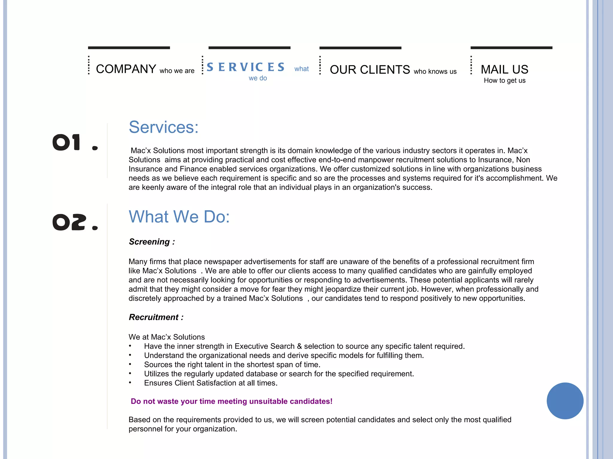 OUR CLIENTS   who knows us MAIL US   How to get us COMPANY   who we are SERVICES  what we do Services:    Mac’x Solutions most important strength is its domain knowledge of the various industry sectors it operates in. Mac’x Solutions  aims at providing practical and cost effective end-to-end manpower recruitment solutions to Insurance, Non Insurance and Finance enabled services organizations. We offer customized solutions in line with organizations business needs as we believe each requirement is specific and so are the processes and systems required for it's accomplishment. We are keenly aware of the integral role that an individual plays in an organization's success. What We Do:   Screening :  Many firms that place newspaper advertisements for staff are unaware of the benefits of a professional recruitment firm like Mac’x Solutions  . We are able to offer our clients access to many qualified candidates who are gainfully employed and are not necessarily looking for opportunities or responding to advertisements. These potential applicants will rarely admit that they might consider a move for fear they might jeopardize their current job. However, when professionally and discretely approached by a trained Mac’x Solutions  , our candidates tend to respond positively to new opportunities. Recruitment :  We at Mac’x Solutions           Have the inner strength in Executive Search & selection to source any specific talent required.         Understand the organizational needs and derive specific models for fulfilling them.         Sources the right talent in the shortest span of time.         Utilizes the regularly updated database or search for the specified requirement.         Ensures Client Satisfaction at all times.     Do not waste your time meeting unsuitable candidates!  Based on the requirements provided to us, we will screen potential candidates and select only the most qualified personnel for your organization. 