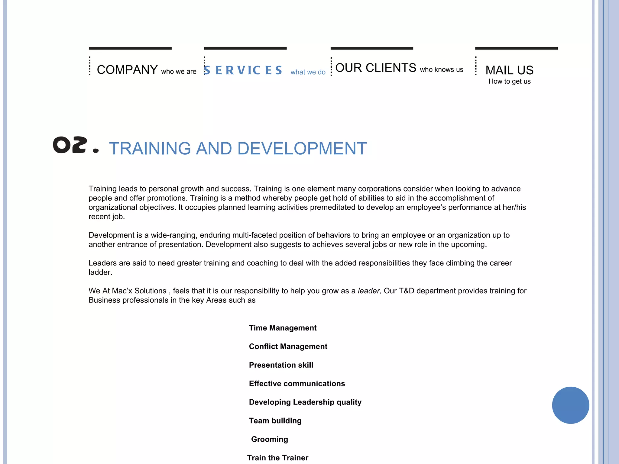 MAIL US   How to get us COMPANY   who we are SERVICES   what we do TRAINING AND DEVELOPMENT Training leads to personal growth and success. Training is one element many corporations consider when looking to advance people and offer promotions. Training is a method whereby people get hold of abilities to aid in the accomplishment of organizational objectives. It occupies planned learning activities premeditated to develop an employee’s performance at her/his recent job. Development is a wide-ranging, enduring multi-faceted position of behaviors to bring an employee or an organization up to another entrance of presentation. Development also suggests to achieves several jobs or new role in the upcoming.   Leaders are said to need greater training and coaching to deal with the added responsibilities they face climbing the career ladder. We At Mac’x Solutions   , feels that it is our responsibility to help you grow as a  leader . Our T&D department provides training for Business professionals in the key Areas such as Time Management  Conflict Management  Presentation skill  Effective communications  Developing Leadership quality  Team building Grooming   Train the Trainer OUR CLIENTS   who knows us 