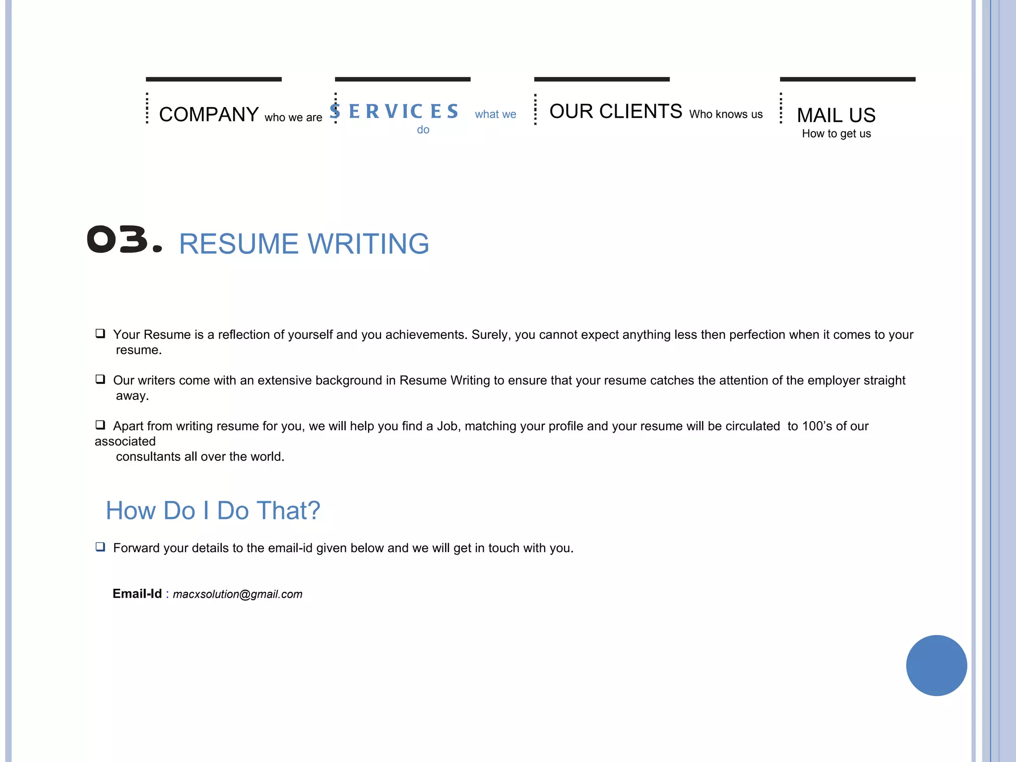 MAIL US   How to get us COMPANY   who we are RESUME WRITING Your Resume is a reflection of yourself and you achievements. Surely, you cannot expect anything less then perfection when it comes to your  resume. Our writers come with an extensive background in Resume Writing to ensure that your resume catches the attention of the employer straight  away. Apart from writing resume for you, we will help you find a Job, matching your profile and your resume will be circulated  to 100’s of our associated  consultants all over the world.  How Do I Do That? Forward your details to the email-id given below and we will get in touch with you. Email-Id   :  [email_address] SERVICES  what we do OUR CLIENTS   Who knows us 