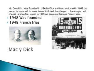 Mc Donald’s : Was founded in USA by Dick and Mac Mcdonald in 1948 the
    menu is reduced to nine items included hamburger . hamburger with
    cheese and coffee in and in 1949 we serve our famous French fries.
   1948 Was founded
   1948 French fries
 