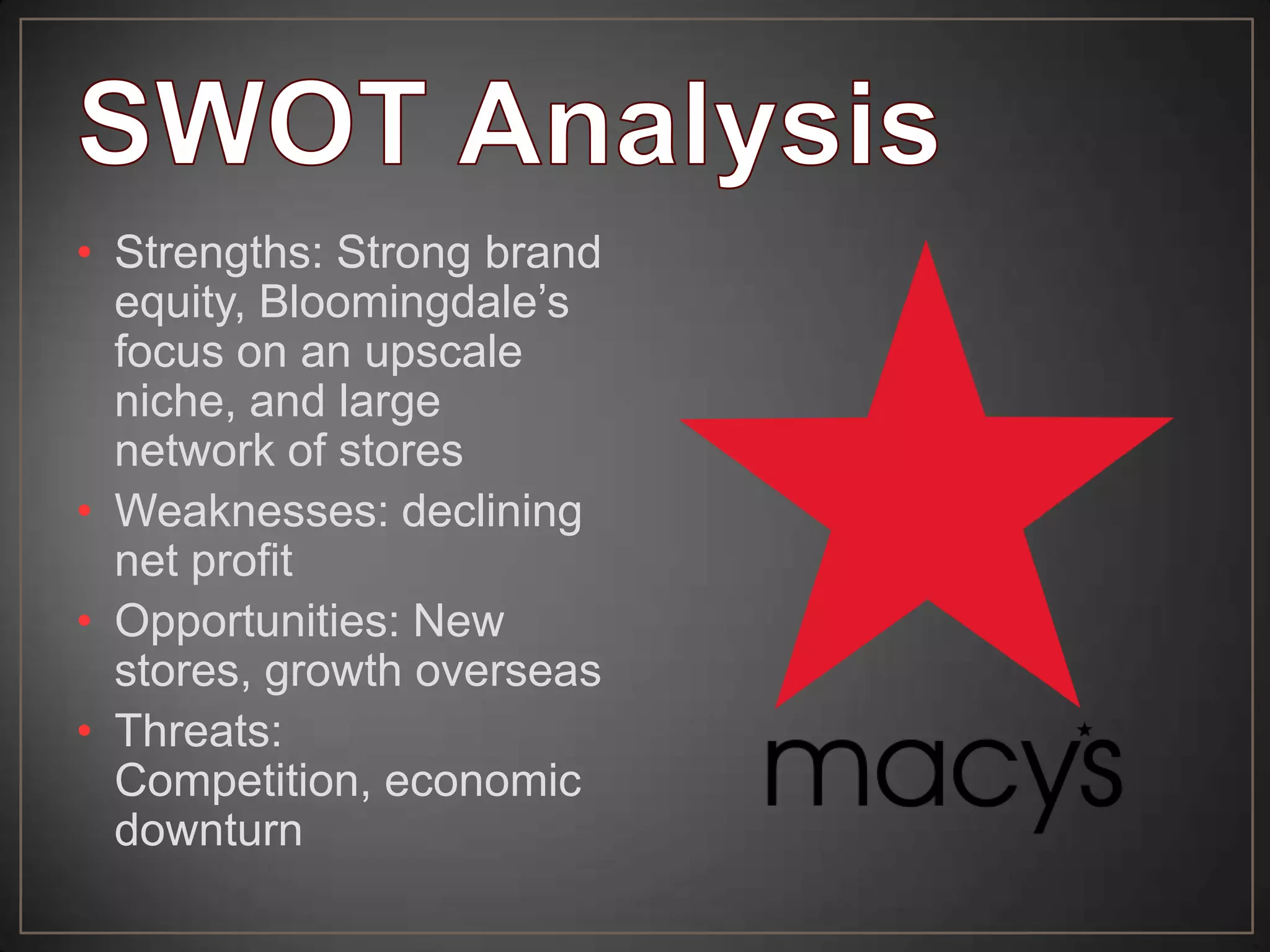 • Strengths: Strong brand
equity, Bloomingdale’s
focus on an upscale
niche, and large
network of stores
• Weaknesses: declining
net profit
• Opportunities: New
stores, growth overseas
• Threats:
Competition, economic
downturn