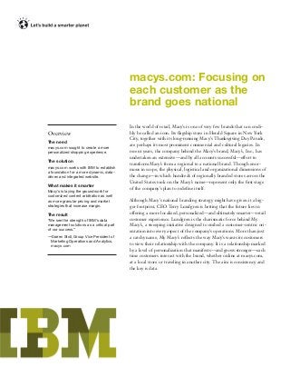 macys.com: Focusing on
each customer as the
brand goes national
Overview
The need
macys.com sought to create a more
personalized shopping experience.
The solution
macys.com works with IBM to establish
a foundation for a more dynamic, data-
driven and integrated website.
What makes it smarter
Macy’s is laying the groundwork for
customized content arbitration as well
as more granular pricing and market
strategies that increase margin.
The result
“We see the strength of IBM’s data
management solutions as a critical part
of our success.”
—Darren Stoll, Group Vice President of
Marketing Operations and Analytics,
macys.com
In the world of retail, Macy’s is one of very few brands that can credi-
bly be called an icon. Its ﬂagship store in Herald Square in New York
City, together with its long-running Macy’s Thanksgiving Day Parade,
are perhaps its most prominent commercial and cultural legacies. In
recent years, the company behind the Macy’s brand, Macy’s, Inc., has
undertaken an extensive—and by all accounts successful—effort to
transform Macy’s from a regional to a national brand. Though enor-
mous in scope, the physical, logistical and organizational dimensions of
the change—in which hundreds of regionally branded stores across the
United States took on the Macy’s name—represent only the ﬁrst stage
of the company’s plan to redeﬁne itself.
Although Macy’s national branding strategy might have given it a big-
ger footprint, CEO Terry Lundgren is betting that the future lies in
offering a more localized, personalized—and ultimately smarter—retail
customer experience. Lundgren is the charismatic force behind My
Macy’s, a sweeping initiative designed to embed a customer-centric ori-
entation into every aspect of the company’s operations. More than just
a catchy name, My Macy’s reﬂects the way Macy’s wants its customers
to view their relationship with the company. It is a relationship marked
by a level of personalization that manifests—and grows stronger—each
time customers interact with the brand, whether online at macys.com,
at a local store or traveling in another city. The aim is consistency and
the key is data.
 