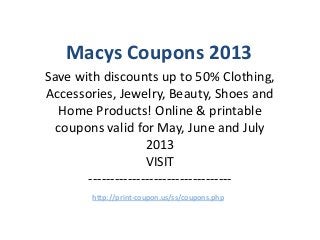 Macys Coupons 2013
Save with discounts up to 50% Clothing,
Accessories, Jewelry, Beauty, Shoes and
   Home Products! Online & printable
  coupons valid for May, June and July
                    2013
                    VISIT
       ---------------------------------
        http://print-coupon.us/ss/coupons.php
 