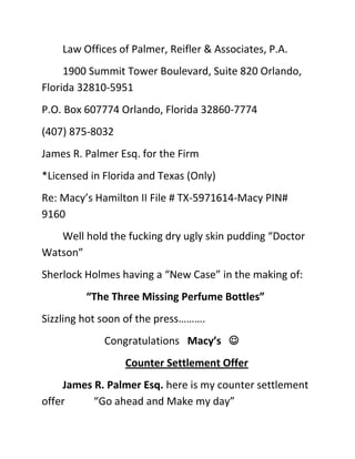 Law Offices of Palmer, Reifler & Associates, P.A.<br />1900 Summit Tower Boulevard, Suite 820 Orlando, Florida 32810-5951<br />P.O. Box 607774 Orlando, Florida 32860-7774<br />(407) 875-8032<br />James R. Palmer Esq. for the Firm <br />*Licensed in Florida and Texas (Only)<br />Re: Macy’s Hamilton II File # TX-5971614-Macy PIN# 9160<br />Well hold the fucking dry ugly skin pudding “Doctor Watson” <br />Sherlock Holmes having a “New Case” in the making of:<br /> “The Three Missing Perfume Bottles” <br />Sizzling hot soon of the press……….<br />Congratulations   Macy’s   <br />Counter Settlement Offer<br />James R. Palmer Esq. here is my counter settlement offer           “Go ahead and Make my day”<br /> You tell that “Fucking sorry Macy’s regarding my Theft of their “Crooked Thievery Store”….<br />If you crooked (Macy’s) would not having repeated having Rob me in excess of $150.00<br /> I would not be trying an attempt in robbing you for “The Three Missing Perfume Bottles”  …..duh”   (Get a Clue)…..and we had this talk too…(4 times about my dam money)…..well<br />,[object Object]