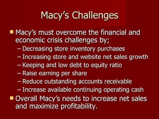 Macy’s Challenges Macy’s must overcome the financial and economic crisis challenges by; Decreasing store inventory purchases Increasing store and website net sales growth Keeping and low debt to equity ratio Raise earning per share Reduce outstanding accounts receivable Increase available continuing operating cash Overall Macy’s needs to increase net sales and maximize profitability. 