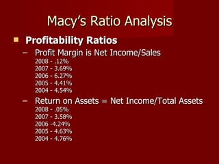 Macy’s Ratio Analysis Profitability Ratios   Profit Margin is Net Income/Sales  2008 - .12%  2007 - 3.69%  2006 - 6.27%  2005 - 4.41%  2004 - 4.54%  Return on Assets = Net Income/Total Assets  2008 - .05%  2007 - 3.58%  2006 -4.24%  2005 - 4.63%  2004 - 4.76%  