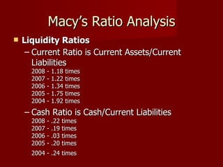 Macy’s Ratio Analysis Liquidity Ratios   Current Ratio is Current Assets/Current Liabilities  2008 - 1.18 times 2007 - 1.22 times  2006 - 1.34 times  2005 - 1.75 times  2004 - 1.92 times  Cash Ratio is Cash/Current Liabilities  2008 - .22 times  2007 - .19 times  2006 - .03 times  2005 - .20 times  2004 - .24 times   