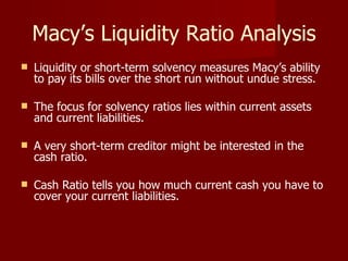 Macy’s Liquidity Ratio Analysis Liquidity or short-term solvency measures Macy’s ability to pay its bills over the short run without undue stress.  The focus for solvency ratios lies within current assets and current liabilities.  A very short-term creditor might be interested in the cash ratio.  Cash Ratio tells you how much current cash you have to cover your current liabilities.  