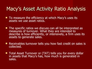 Macy’s  Asset Activity  Ratio Analysis To measure the efficiency at which Macy’s uses its assets we use asset ratios.  The specific ratios we discuss can all be interpreted as measures of turnover. What they are intended to describe is how efficiently, or intensively, a firm uses its assets to generate sales.  Receivables turnover tells you how fast credit on sales is collected.  Total Asset Turnover or (TAT) tells you for every dollar in assets that Macy's has, how much is generated in sales. 