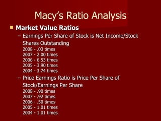 Macy’s Ratio Analysis Market Value Ratios   Earnings Per Share of Stock is Net Income/Stock Shares Outstanding   2008 - .03 times  2007 - 2.00 times  2006 - 6.53 times  2005 - 3.90 times  2004 - 3.74 times  Price Earnings Ratio is Price Per Share of Stock/Earnings Per Share   2008 - .90 times  2007 - .92 times  2006 - .50 times  2005 - 1.01 times  2004 - 1.01 times  