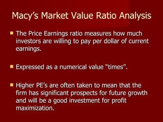 Macy’s Market Value Ratio Analysis The Price Earnings ratio measures how much investors are willing to pay per dollar of current earnings. Expressed as a numerical value “times”.  Higher PE’s are often taken to mean that the firm has significant prospects for future growth and will be a good investment for profit maximization. 