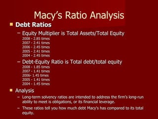 Macy’s Ratio Analysis Debt Ratios Equity Multiplier is Total Assets/Total Equity   2008 - 2.85 times  2007 - 2.41 times  2006 - 2.45 times  2005 - 2.41 times  2004 - 2.45 times  Debt-Equity Ratio is Total debt/total equity  2008 - 1.85 times  2007 - 1.41 times  2006- 1.45 times  2005 - 1.41 times  2004 - 1.45 times  Analysis Long-term solvency ratios are intended to address the firm’s long-run ability to meet is obligations, or its financial leverage. These ratios tell you how much debt Macy's has compared to its total equity. 
