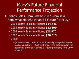Macy’s Future Financial Performance Projection Steady Sales From Past to 2007 Promise a Somewhat Hopeful Financial Future for Macy’s; 2004 Yearly Sales in Millions;  $14,441   2005 Yearly Sales in Millions;  $22,390   2006 Yearly Sales in Millions; $ 26,970   2007 Yearly Sales in Millions;  $26,313    2008;  Quarterly Sales continue to be financially acceptable in year-to-date cash flows, which is stronger than anticipated at the beginning of the year due to a faltering economy from 2007-present. 