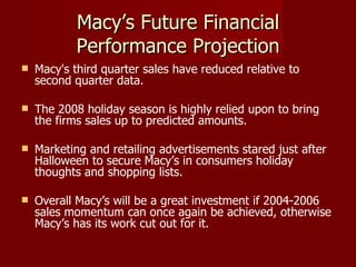 Macy’s Future Financial Performance Projection Macy's third quarter sales have reduced relative to second quarter data. The 2008 holiday season is highly relied upon to bring the firms sales up to predicted amounts. Marketing and retailing advertisements stared just after Halloween to secure Macy’s in consumers holiday thoughts and shopping lists. Overall Macy’s will be a great investment if 2004-2006 sales momentum can once again be achieved, otherwise Macy’s has its work cut out for it.  
