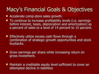 Macy’s Financial Goals & Objectives Accelerate comp-store sales growth. To continue to increase profitability levels (i.e. earnings before interest, taxes, depreciation and amortization) as a percent of sales to a level of 14 percent to 15 percent. Effectively utilize excess cash flows through a combination of strategic growth opportunities and stock buybacks.  Grow earnings per share while increasing return on gross investment. Maintain a creditable equity level sufficient to cover an attempted decline in liabilities 