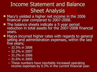 Income Statement and Balance Sheet Analysis Macy’s yielded a higher net income in the 2006 financial year compared to 2007-2008. The balance sheets indicate a 5 year period reduction in total assets for the 2007-2008 financial years.  Macys incurred higher rates with regards to general selling and administration expenses, within the last five years;  32.5% in 2008 32.2% in 2007 31.2% in 2006  31.6% in 2005  These numbers have inevitably increased operating income expenses by 0.3% in the current financial year. 