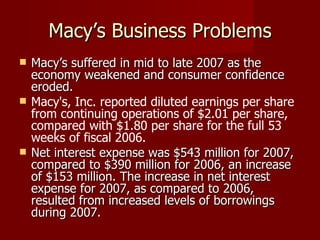 Macy’s Business Problems Macy’s suffered in mid to late 2007 as the economy weakened and consumer confidence eroded.   Macy's, Inc. reported diluted earnings per share from continuing operations of $2.01 per share, compared with $1.80 per share for the full 53 weeks of fiscal 2006. Net interest expense was $543 million for 2007, compared to $390 million for 2006, an increase of $153 million. The increase in net interest expense for 2007, as compared to 2006, resulted from increased levels of borrowings during 2007. 