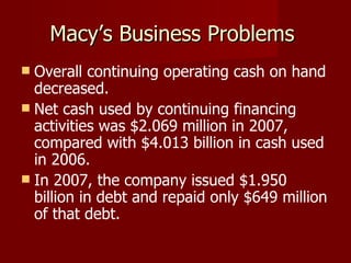 Macy’s Business Problems  Overall continuing operating cash on hand decreased.  Net cash used by continuing financing activities was $2.069 million in 2007, compared with $4.013 billion in cash used in 2006.  In 2007, the company issued $1.950 billion in debt and repaid only $649 million of that debt. 