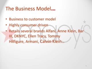The Business Model
• Business to customer model
• Highly consumer driven
• Retails several brands Alfani, Anne Klein, Bar
  III, DKNYC, Ellen Tracy, Tommy
  Hilfigure, Armani, Calvin Klein…




                                                   5
 