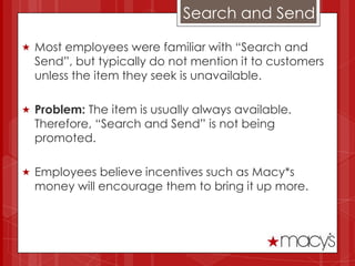 Search and Send

 Most employees were familiar with “Search and
  Send”, but typically do not mention it to customers
  unless the item they seek is unavailable.

 Problem: The item is usually always available.
  Therefore, “Search and Send” is not being
  promoted.

 Employees believe incentives such as Macy*s
  money will encourage them to bring it up more.
 