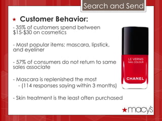 Search and Send
   Customer Behavior:
- 35% of customers spend between
$15-$30 on cosmetics

- Most popular items: mascara, lipstick,
and eyeliner

- 57% of consumers do not return to same
sales associate

- Mascara is replenished the most
  - (114 responses saying within 3 months)

- Skin treatment is the least often purchased
 