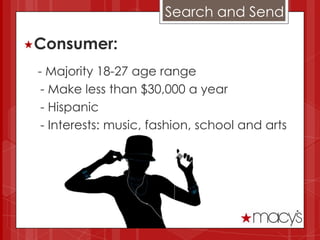 Search and Send

Consumer:

 - Majority 18-27 age range
  - Make less than $30,000 a year
  - Hispanic
  - Interests: music, fashion, school and arts
 