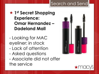 Search and Send

 1st Secret Shopping
  Experience:
  Omar Hernandez –
  Dadeland Mall

- Looking for MAC
eyeliner: in stock
- Lack of attention
- Asked questions
- Associate did not offer
the service
 