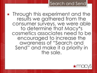 Search and Send

   Through this experiment and the
      results we gathered from the
    consumer surveys, we were able
        to determine that Macy*s
    cosmetics associates need to be
      encouraged to increase the
       awareness of “Search and
     Send” and make it a priority in
                 the sale.
 