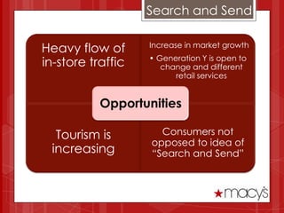 Search and Send

Heavy flow of      Increase in market growth
                   • Generation Y is open to
in-store traffic      change and different
                         retail services


           Opportunities

   Tourism is        Consumers not
                   opposed to idea of
  increasing       “Search and Send”
 